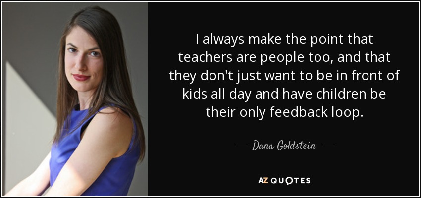 I always make the point that teachers are people too, and that they don't just want to be in front of kids all day and have children be their only feedback loop. - Dana Goldstein