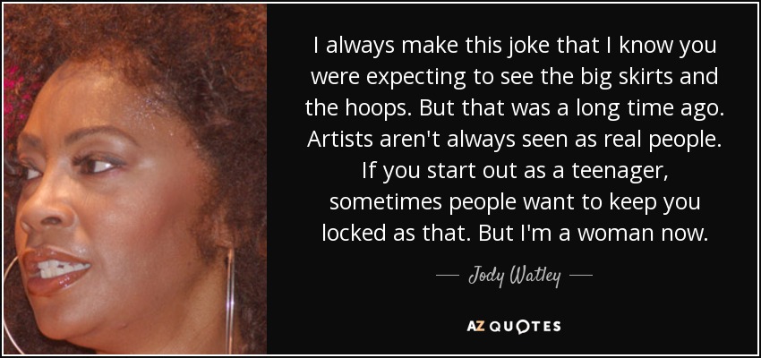 I always make this joke that I know you were expecting to see the big skirts and the hoops. But that was a long time ago. Artists aren't always seen as real people. If you start out as a teenager, sometimes people want to keep you locked as that. But I'm a woman now. - Jody Watley