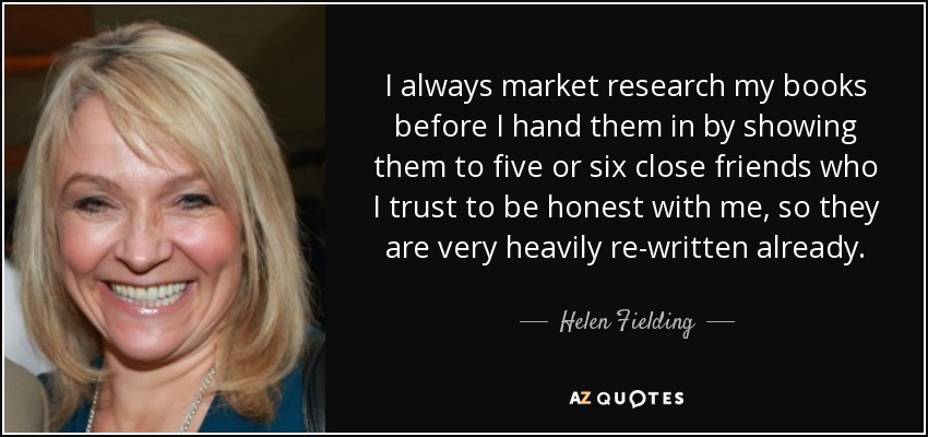 I always market research my books before I hand them in by showing them to five or six close friends who I trust to be honest with me, so they are very heavily re-written already. - Helen Fielding