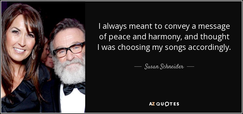 I always meant to convey a message of peace and harmony, and thought I was choosing my songs accordingly. - Susan Schneider