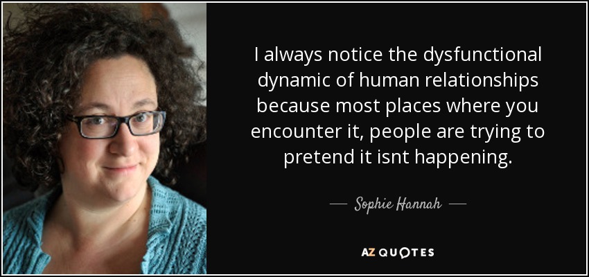 I always notice the dysfunctional dynamic of human relationships because most places where you encounter it, people are trying to pretend it isnt happening. - Sophie Hannah