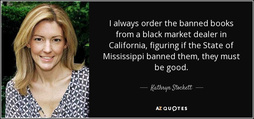 I always order the banned books from a black market dealer in California, figuring if the State of Mississippi banned them, they must be good. - Kathryn Stockett