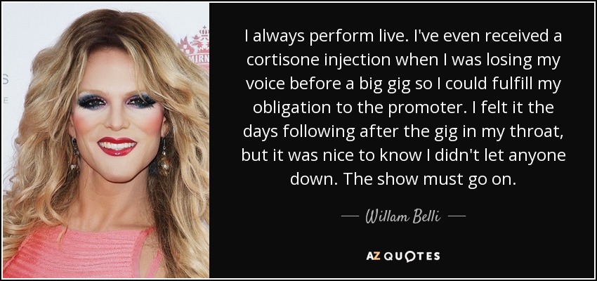 I always perform live. I've even received a cortisone injection when I was losing my voice before a big gig so I could fulfill my obligation to the promoter. I felt it the days following after the gig in my throat, but it was nice to know I didn't let anyone down. The show must go on. - Willam Belli