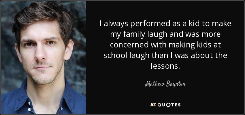 I always performed as a kid to make my family laugh and was more concerned with making kids at school laugh than I was about the lessons. - Mathew Baynton