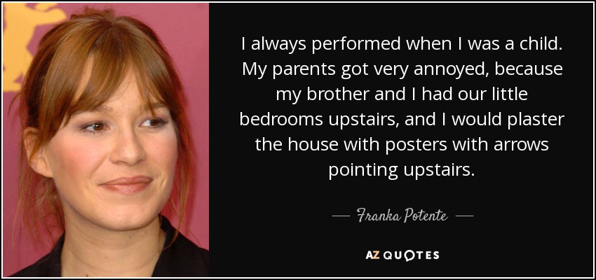 I always performed when I was a child. My parents got very annoyed, because my brother and I had our little bedrooms upstairs, and I would plaster the house with posters with arrows pointing upstairs. - Franka Potente
