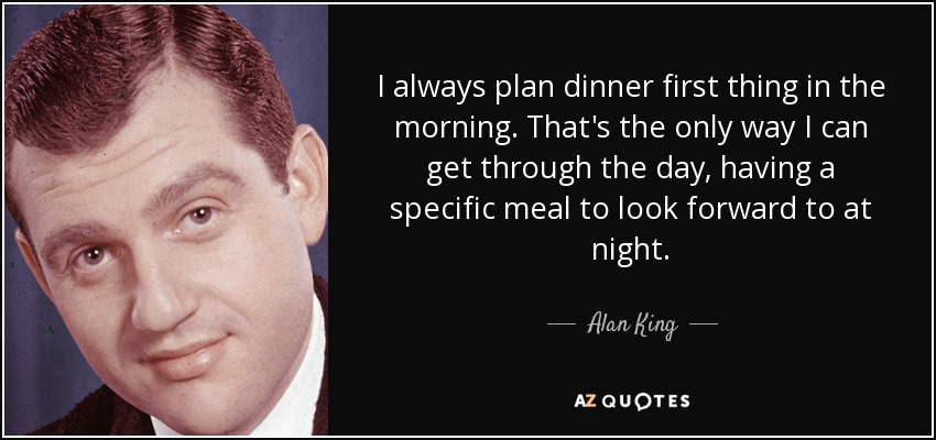 I always plan dinner first thing in the morning. That's the only way I can get through the day, having a specific meal to look forward to at night. - Alan King