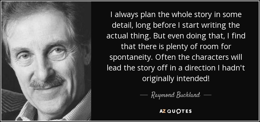 I always plan the whole story in some detail, long before I start writing the actual thing. But even doing that, I find that there is plenty of room for spontaneity. Often the characters will lead the story off in a direction I hadn't originally intended! - Raymond Buckland