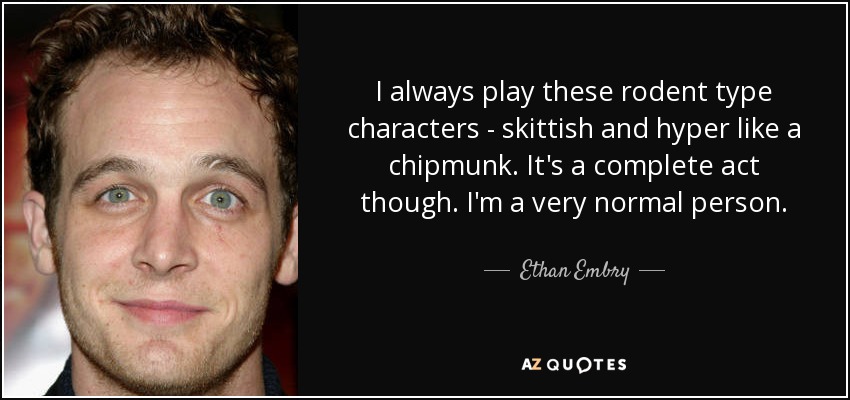 I always play these rodent type characters - skittish and hyper like a chipmunk. It's a complete act though. I'm a very normal person. - Ethan Embry