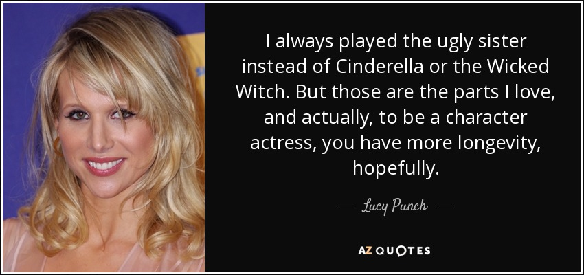 I always played the ugly sister instead of Cinderella or the Wicked Witch. But those are the parts I love, and actually, to be a character actress, you have more longevity, hopefully. - Lucy Punch