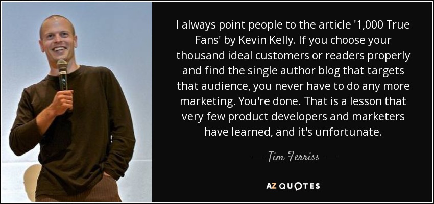 I always point people to the article '1,000 True Fans' by Kevin Kelly. If you choose your thousand ideal customers or readers properly and find the single author blog that targets that audience, you never have to do any more marketing. You're done. That is a lesson that very few product developers and marketers have learned, and it's unfortunate. - Tim Ferriss