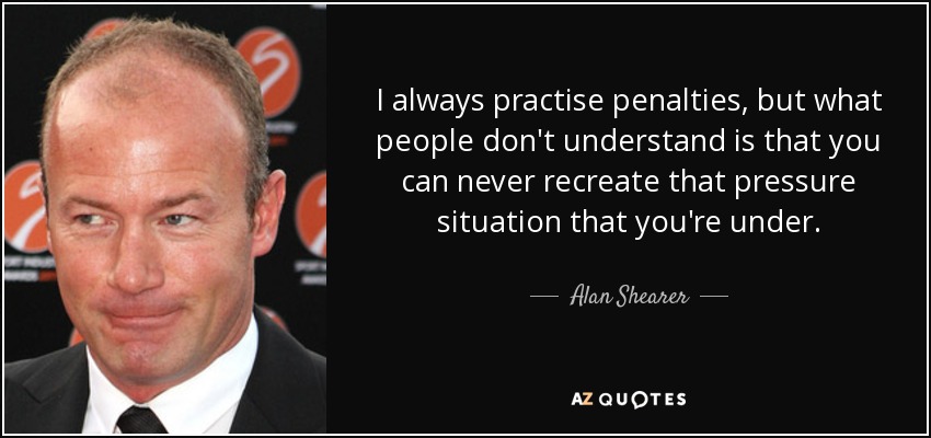 I always practise penalties, but what people don't understand is that you can never recreate that pressure situation that you're under. - Alan Shearer