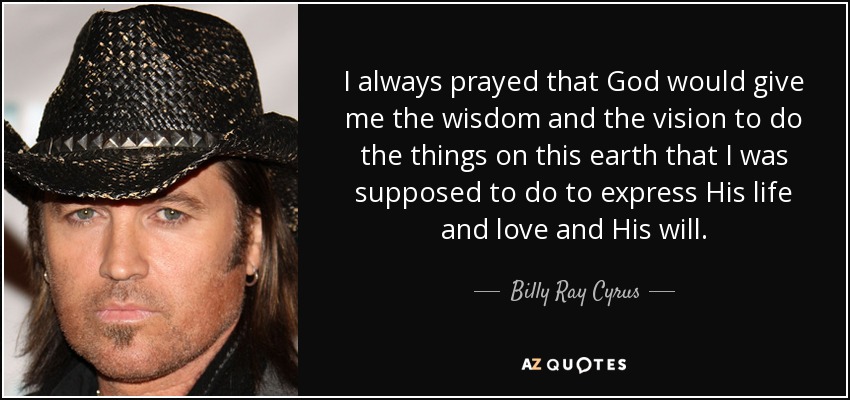 I always prayed that God would give me the wisdom and the vision to do the things on this earth that I was supposed to do to express His life and love and His will. - Billy Ray Cyrus