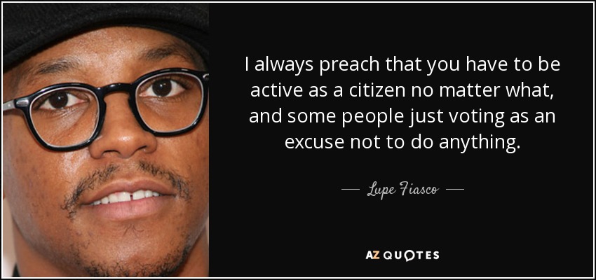 I always preach that you have to be active as a citizen no matter what, and some people just voting as an excuse not to do anything. - Lupe Fiasco