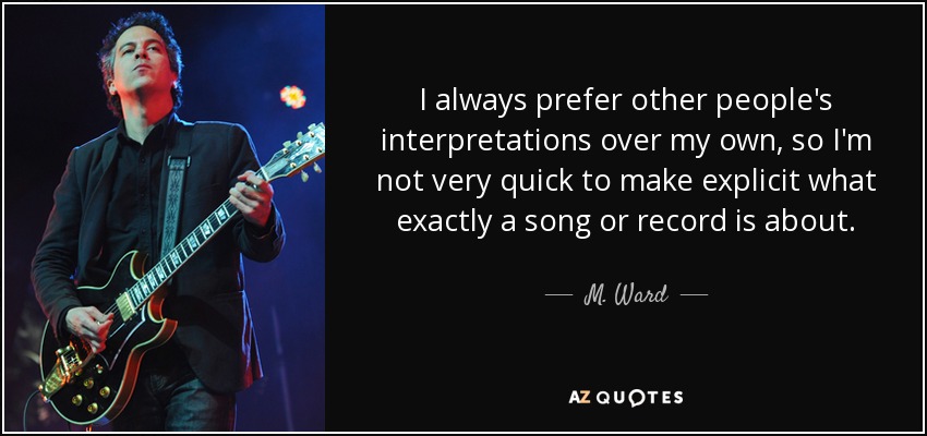 I always prefer other people's interpretations over my own, so I'm not very quick to make explicit what exactly a song or record is about. - M. Ward