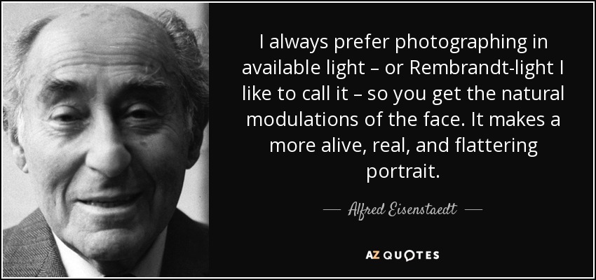 I always prefer photographing in available light – or Rembrandt-light I like to call it – so you get the natural modulations of the face. It makes a more alive, real, and flattering portrait. - Alfred Eisenstaedt