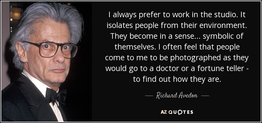 I always prefer to work in the studio. It isolates people from their environment. They become in a sense... symbolic of themselves. I often feel that people come to me to be photographed as they would go to a doctor or a fortune teller - to find out how they are. - Richard Avedon