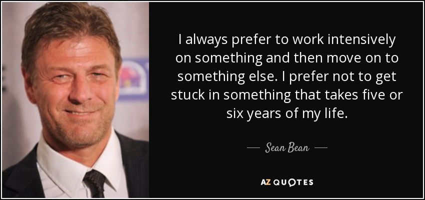 I always prefer to work intensively on something and then move on to something else. I prefer not to get stuck in something that takes five or six years of my life. - Sean Bean