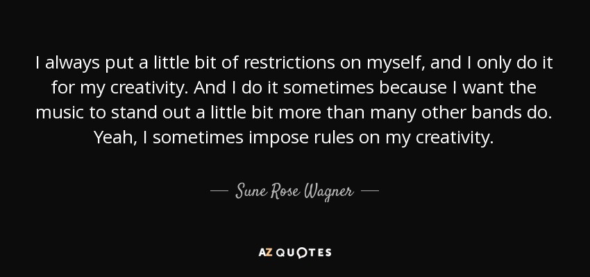 I always put a little bit of restrictions on myself, and I only do it for my creativity. And I do it sometimes because I want the music to stand out a little bit more than many other bands do. Yeah, I sometimes impose rules on my creativity. - Sune Rose Wagner
