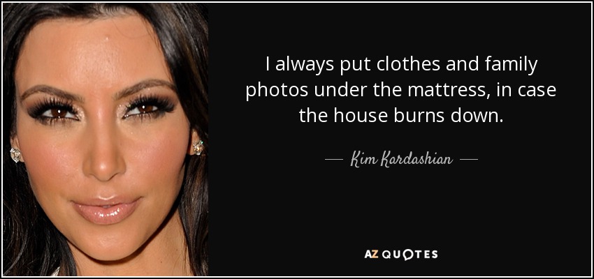 I always put clothes and family photos under the mattress, in case the house burns down. - Kim Kardashian
