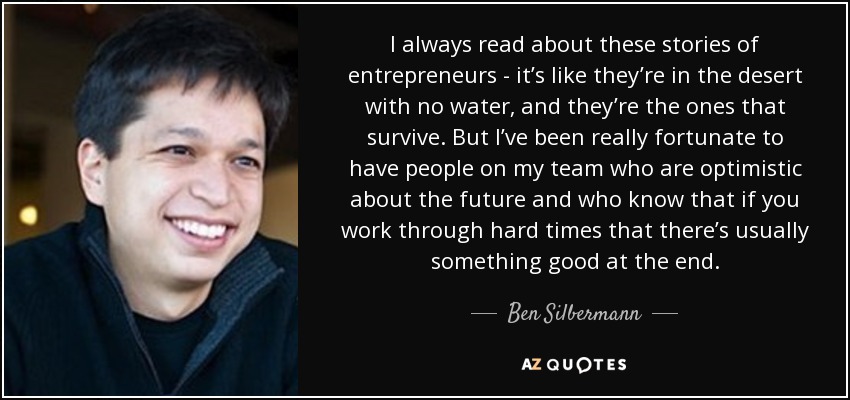 I always read about these stories of entrepreneurs - it’s like they’re in the desert with no water, and they’re the ones that survive. But I’ve been really fortunate to have people on my team who are optimistic about the future and who know that if you work through hard times that there’s usually something good at the end. - Ben Silbermann