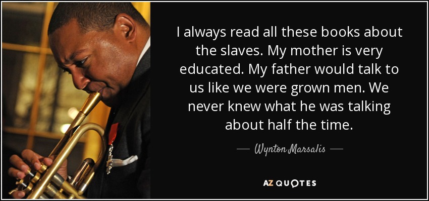I always read all these books about the slaves. My mother is very educated. My father would talk to us like we were grown men. We never knew what he was talking about half the time. - Wynton Marsalis
