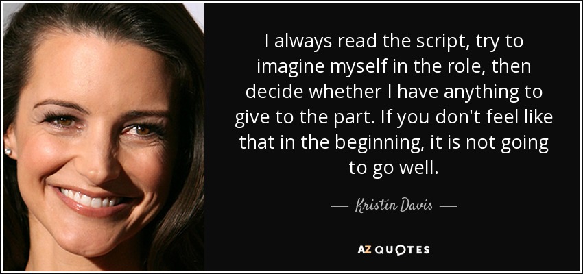 I always read the script, try to imagine myself in the role, then decide whether I have anything to give to the part. If you don't feel like that in the beginning, it is not going to go well. - Kristin Davis