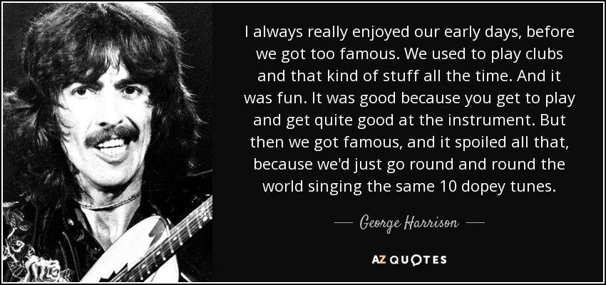 I always really enjoyed our early days, before we got too famous. We used to play clubs and that kind of stuff all the time. And it was fun. It was good because you get to play and get quite good at the instrument. But then we got famous, and it spoiled all that, because we'd just go round and round the world singing the same 10 dopey tunes. - George Harrison
