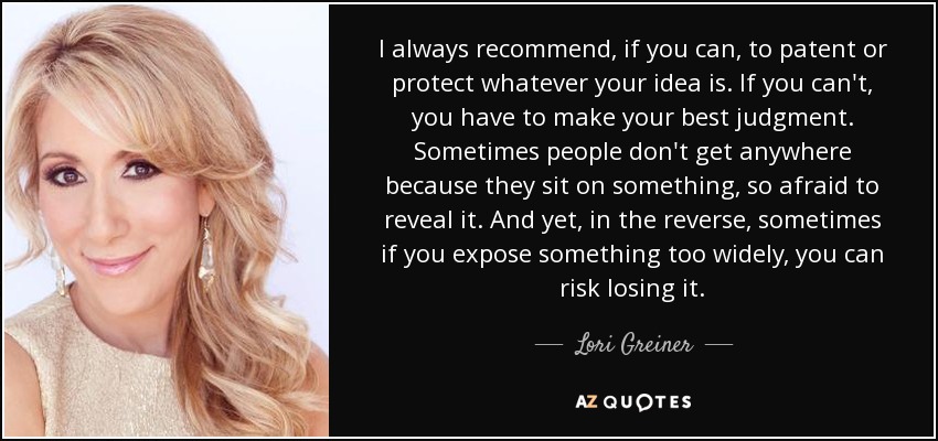 I always recommend, if you can, to patent or protect whatever your idea is. If you can't, you have to make your best judgment. Sometimes people don't get anywhere because they sit on something, so afraid to reveal it. And yet, in the reverse, sometimes if you expose something too widely, you can risk losing it. - Lori Greiner