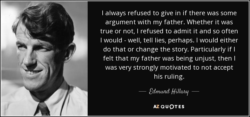 I always refused to give in if there was some argument with my father. Whether it was true or not, I refused to admit it and so often I would - well, tell lies, perhaps. I would either do that or change the story. Particularly if I felt that my father was being unjust, then I was very strongly motivated to not accept his ruling. - Edmund Hillary