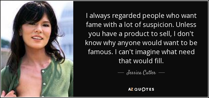I always regarded people who want fame with a lot of suspicion. Unless you have a product to sell, I don't know why anyone would want to be famous. I can't imagine what need that would fill. - Jessica Cutler