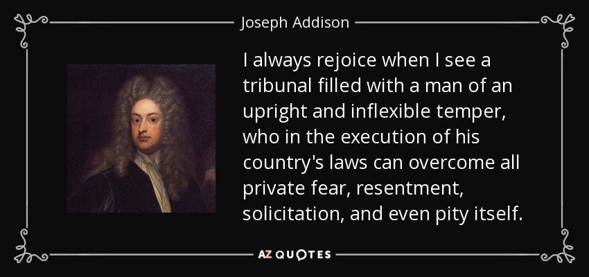I always rejoice when I see a tribunal filled with a man of an upright and inflexible temper, who in the execution of his country's laws can overcome all private fear, resentment, solicitation, and even pity itself. - Joseph Addison