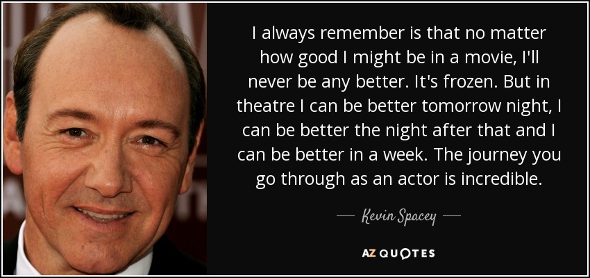 I always remember is that no matter how good I might be in a movie, I'll never be any better. It's frozen. But in theatre I can be better tomorrow night, I can be better the night after that and I can be better in a week. The journey you go through as an actor is incredible. - Kevin Spacey