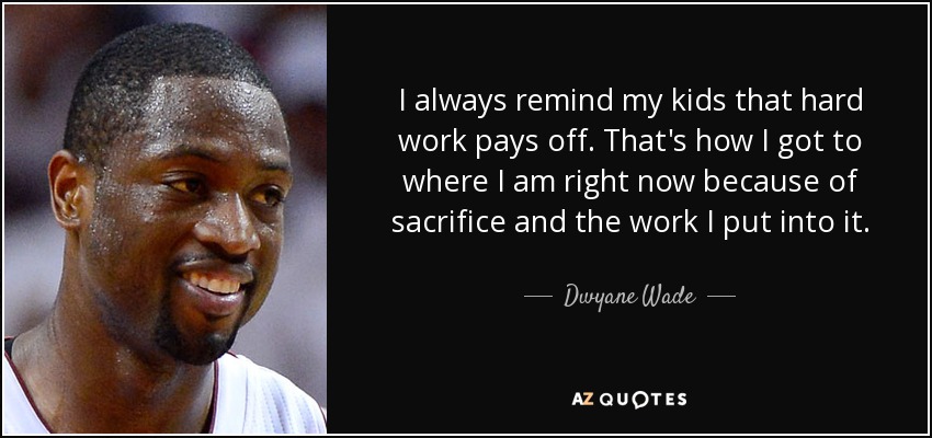 I always remind my kids that hard work pays off. That's how I got to where I am right now because of sacrifice and the work I put into it. - Dwyane Wade
