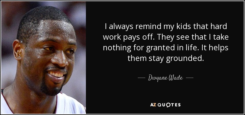 I always remind my kids that hard work pays off. They see that I take nothing for granted in life. It helps them stay grounded. - Dwyane Wade