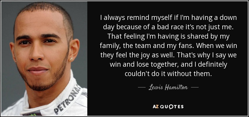 I always remind myself if I'm having a down day because of a bad race it's not just me. That feeling I'm having is shared by my family, the team and my fans. When we win they feel the joy as well. That's why I say we win and lose together, and I definitely couldn't do it without them. - Lewis Hamilton