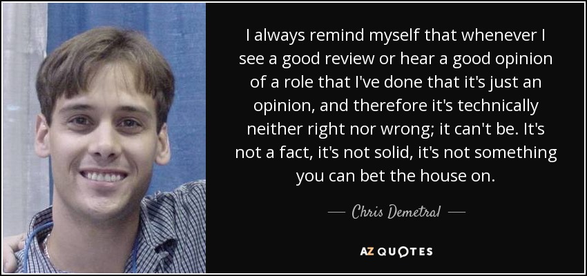 I always remind myself that whenever I see a good review or hear a good opinion of a role that I've done that it's just an opinion, and therefore it's technically neither right nor wrong; it can't be. It's not a fact, it's not solid, it's not something you can bet the house on. - Chris Demetral