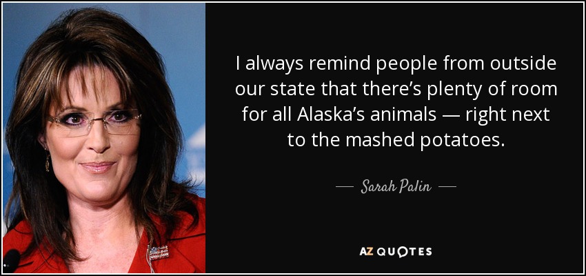 I always remind people from outside our state that there’s plenty of room for all Alaska’s animals — right next to the mashed potatoes. - Sarah Palin