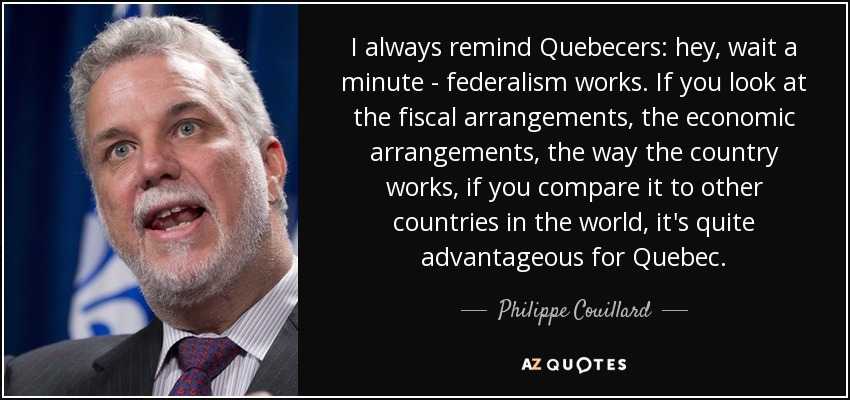 I always remind Quebecers: hey, wait a minute - federalism works. If you look at the fiscal arrangements, the economic arrangements, the way the country works, if you compare it to other countries in the world, it's quite advantageous for Quebec. - Philippe Couillard