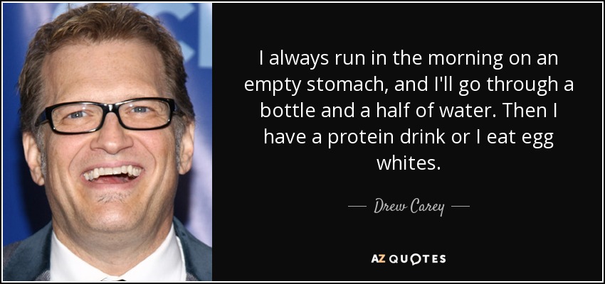 I always run in the morning on an empty stomach, and I'll go through a bottle and a half of water. Then I have a protein drink or I eat egg whites. - Drew Carey