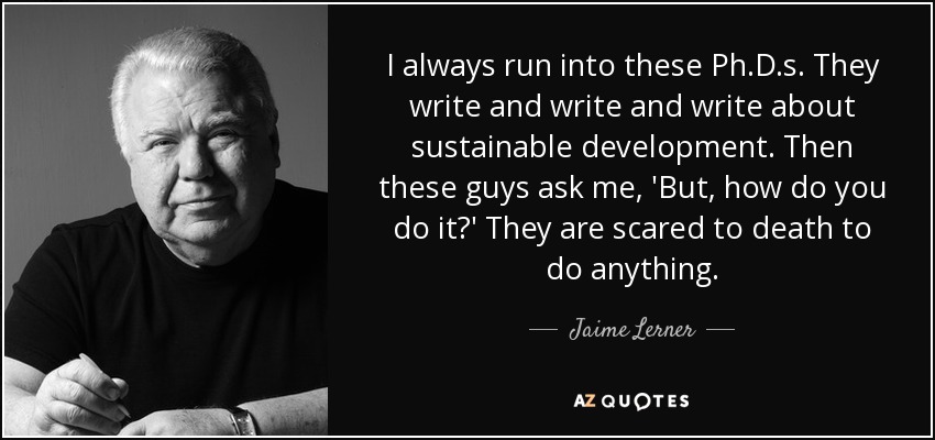 I always run into these Ph.D.s. They write and write and write about sustainable development. Then these guys ask me, 'But, how do you do it?' They are scared to death to do anything. - Jaime Lerner