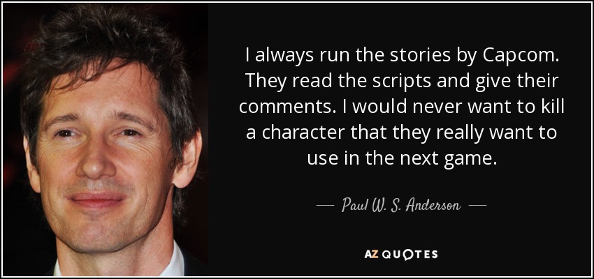 I always run the stories by Capcom. They read the scripts and give their comments. I would never want to kill a character that they really want to use in the next game. - Paul W. S. Anderson