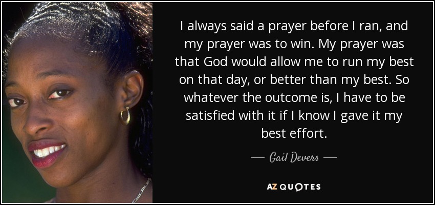 I always said a prayer before I ran, and my prayer was to win. My prayer was that God would allow me to run my best on that day, or better than my best. So whatever the outcome is, I have to be satisfied with it if I know I gave it my best effort. - Gail Devers