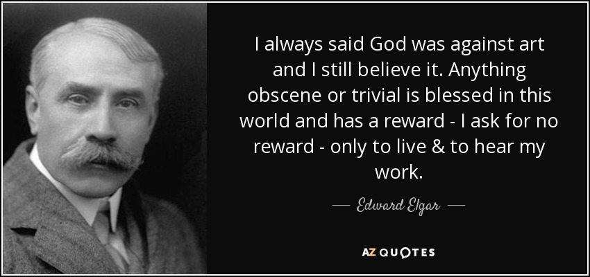 I always said God was against art and I still believe it. Anything obscene or trivial is blessed in this world and has a reward - I ask for no reward - only to live & to hear my work. - Edward Elgar