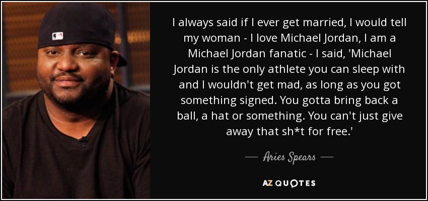 I always said if I ever get married, I would tell my woman - I love Michael Jordan, I am a Michael Jordan fanatic - I said, 'Michael Jordan is the only athlete you can sleep with and I wouldn't get mad, as long as you got something signed. You gotta bring back a ball, a hat or something. You can't just give away that sh*t for free.' - Aries Spears