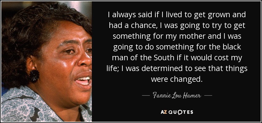 I always said if I lived to get grown and had a chance, I was going to try to get something for my mother and I was going to do something for the black man of the South if it would cost my life; I was determined to see that things were changed. - Fannie Lou Hamer