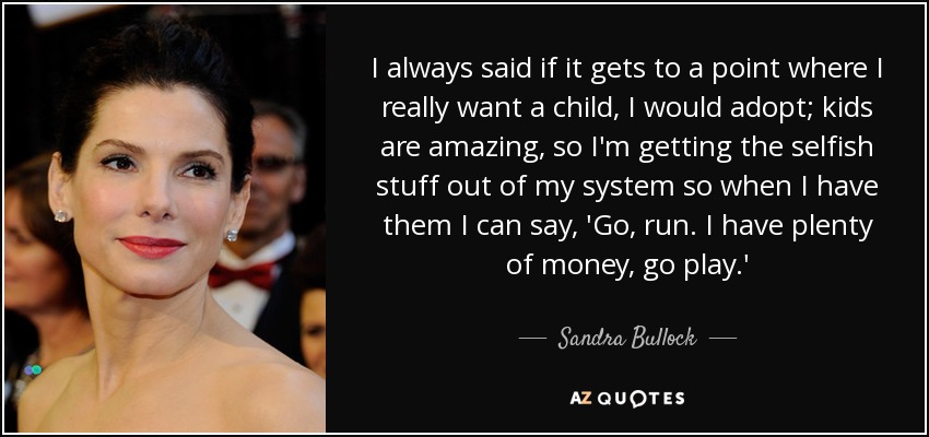 I always said if it gets to a point where I really want a child, I would adopt; kids are amazing, so I'm getting the selfish stuff out of my system so when I have them I can say, 'Go, run. I have plenty of money, go play.' - Sandra Bullock