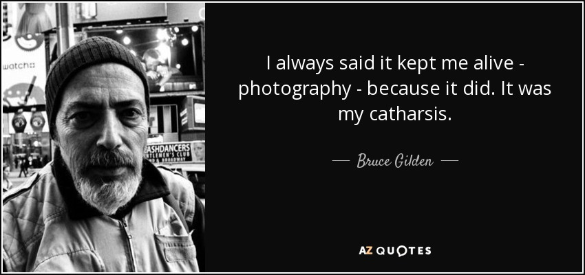 I always said it kept me alive - photography - because it did. It was my catharsis. - Bruce Gilden