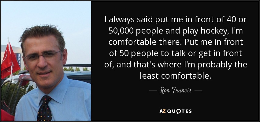 I always said put me in front of 40 or 50,000 people and play hockey, I'm comfortable there. Put me in front of 50 people to talk or get in front of, and that's where I'm probably the least comfortable. - Ron Francis