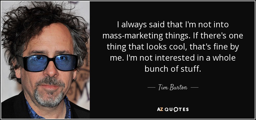 I always said that I'm not into mass-marketing things. If there's one thing that looks cool, that's fine by me. I'm not interested in a whole bunch of stuff. - Tim Burton