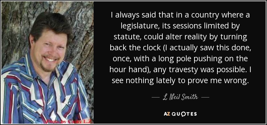 I always said that in a country where a legislature, its sessions limited by statute, could alter reality by turning back the clock (I actually saw this done, once, with a long pole pushing on the hour hand), any travesty was possible. I see nothing lately to prove me wrong. - L. Neil Smith